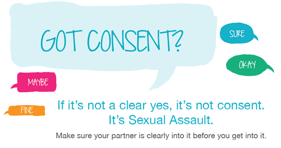 Got Consent? If it's not a clear yes, it's not consent. It's Sexual Assault. Make sure your partner is clearly into it before you get into it.
